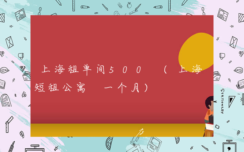 上海租单间500 (上海短租公寓 一个月)